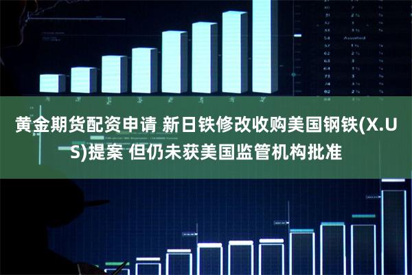 黄金期货配资申请 新日铁修改收购美国钢铁(X.US)提案 但