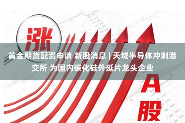 黄金期货配资申请 新股消息 | 天域半导体冲刺港交所 为国内